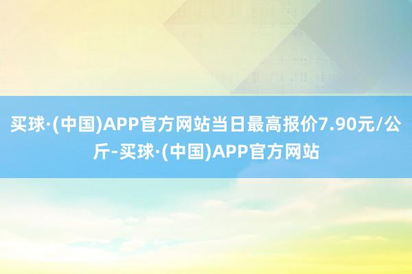 买球·(中国)APP官方网站当日最高报价7.90元/公斤-买球·(中国)APP官方网站