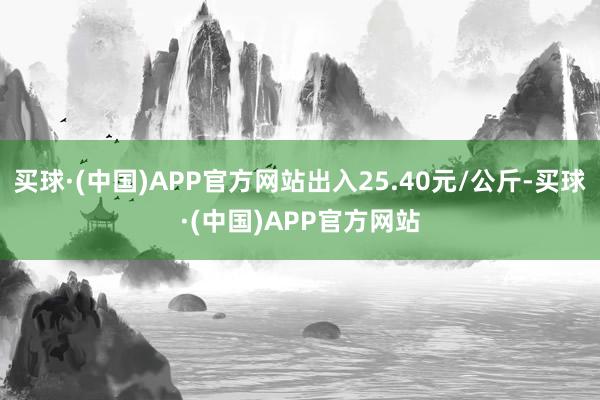 买球·(中国)APP官方网站出入25.40元/公斤-买球·(中国)APP官方网站