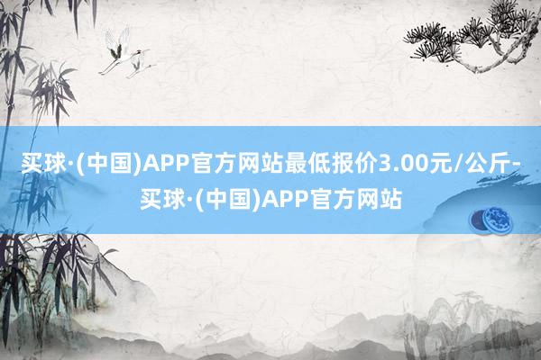 买球·(中国)APP官方网站最低报价3.00元/公斤-买球·(中国)APP官方网站