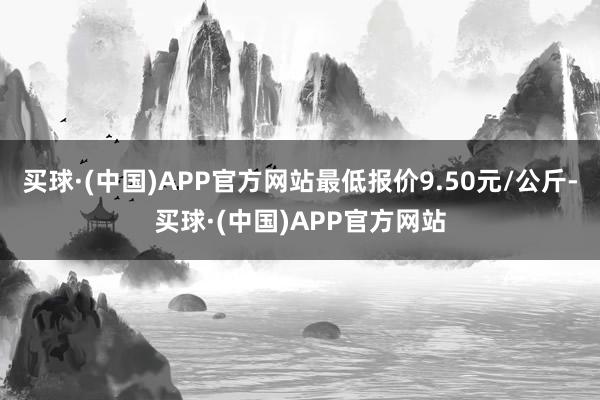 买球·(中国)APP官方网站最低报价9.50元/公斤-买球·(中国)APP官方网站