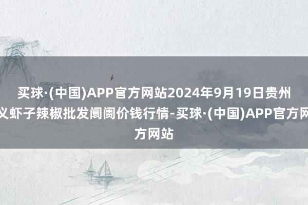 买球·(中国)APP官方网站2024年9月19日贵州遵义虾子辣椒批发阛阓价钱行情-买球·(中国)APP官方网站