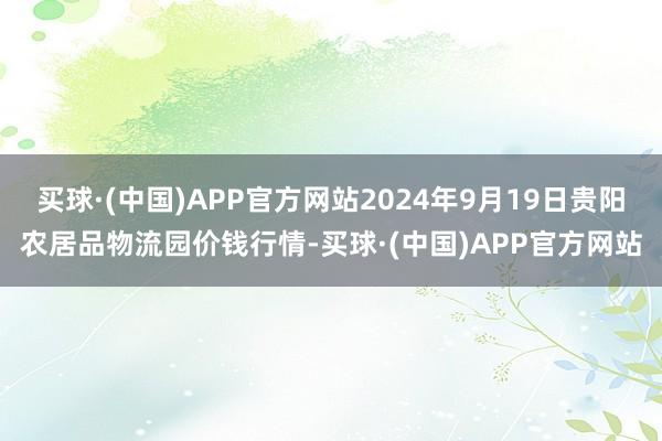 买球·(中国)APP官方网站2024年9月19日贵阳农居品物流园价钱行情-买球·(中国)APP官方网站