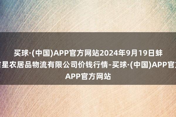 买球·(中国)APP官方网站2024年9月19日蚌埠海吉星农居品物流有限公司价钱行情-买球·(中国)APP官方网站