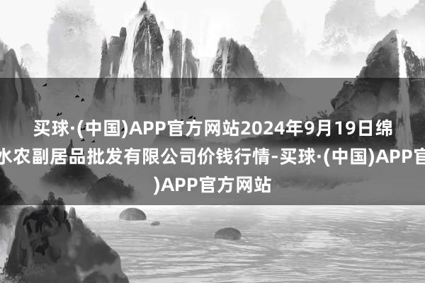 买球·(中国)APP官方网站2024年9月19日绵阳市高水农副居品批发有限公司价钱行情-买球·(中国)APP官方网站