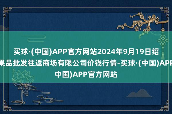 买球·(中国)APP官方网站2024年9月19日绍兴市蔬菜果品批发往返商场有限公司价钱行情-买球·(中国)APP官方网站