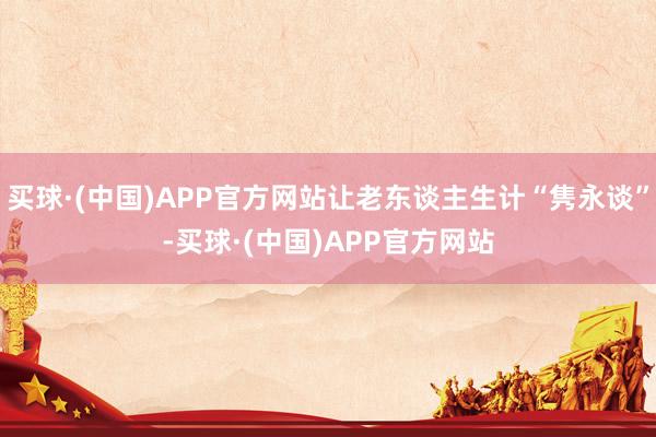 买球·(中国)APP官方网站让老东谈主生计“隽永谈”-买球·(中国)APP官方网站