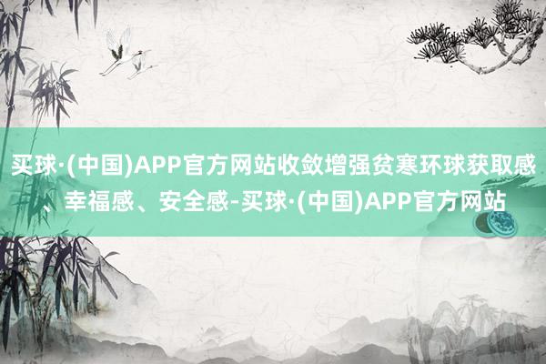 买球·(中国)APP官方网站收敛增强贫寒环球获取感、幸福感、安全感-买球·(中国)APP官方网站