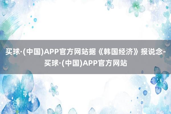 买球·(中国)APP官方网站据《韩国经济》报说念-买球·(中国)APP官方网站