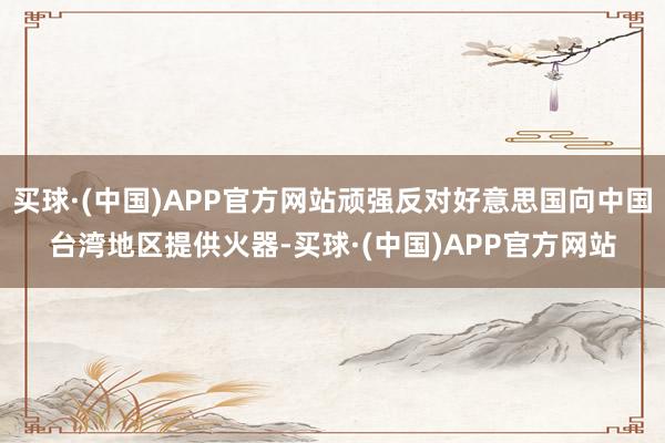 买球·(中国)APP官方网站顽强反对好意思国向中国台湾地区提供火器-买球·(中国)APP官方网站