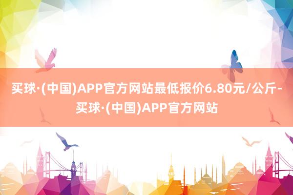 买球·(中国)APP官方网站最低报价6.80元/公斤-买球·(中国)APP官方网站