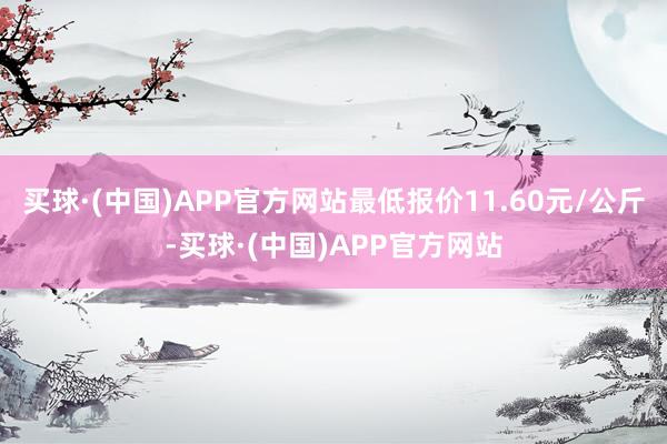 买球·(中国)APP官方网站最低报价11.60元/公斤-买球·(中国)APP官方网站