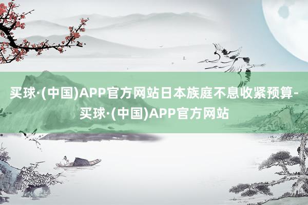 买球·(中国)APP官方网站日本族庭不息收紧预算-买球·(中国)APP官方网站