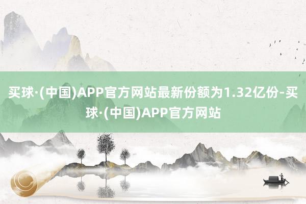 买球·(中国)APP官方网站最新份额为1.32亿份-买球·(中国)APP官方网站