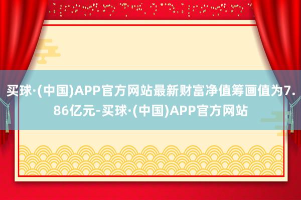 买球·(中国)APP官方网站最新财富净值筹画值为7.86亿元-买球·(中国)APP官方网站