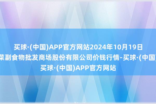 买球·(中国)APP官方网站2024年10月19日青岛抚顺道蔬菜副食物批发商场股份有限公司价钱行情-买球·(中国)APP官方网站