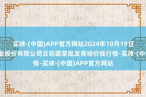 买球·(中国)APP官方网站2024年10月19日陕西泾云当代农业股份有限公司云阳蔬菜批发商场价钱行情-买球·(中国)APP官方网站