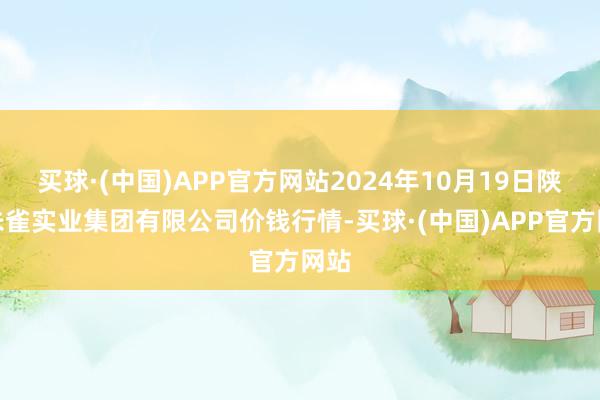 买球·(中国)APP官方网站2024年10月19日陕西朱雀实业集团有限公司价钱行情-买球·(中国)APP官方网站