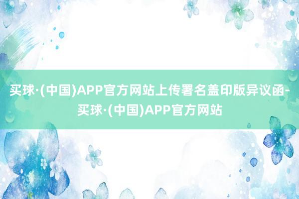 买球·(中国)APP官方网站上传署名盖印版异议函-买球·(中国)APP官方网站