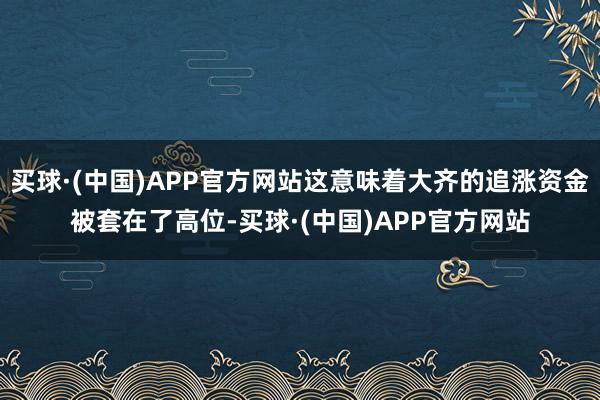 买球·(中国)APP官方网站这意味着大齐的追涨资金被套在了高位-买球·(中国)APP官方网站