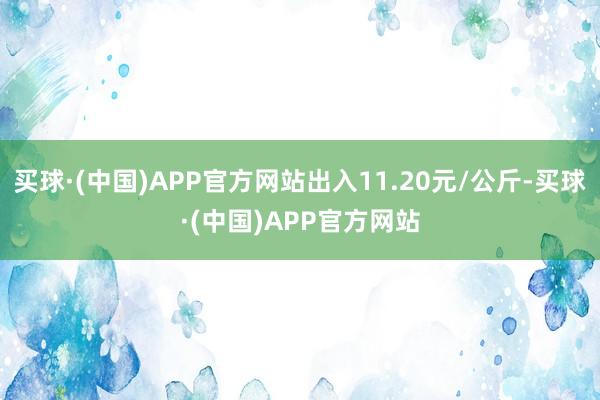 买球·(中国)APP官方网站出入11.20元/公斤-买球·(中国)APP官方网站