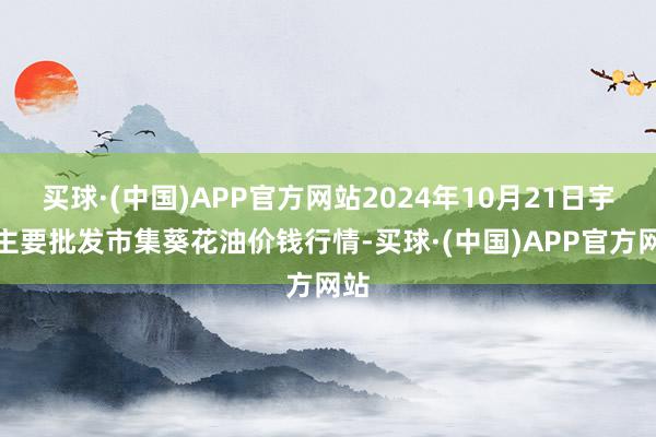 买球·(中国)APP官方网站2024年10月21日宇宙主要批发市集葵花油价钱行情-买球·(中国)APP官方网站