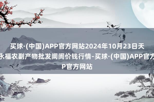 买球·(中国)APP官方网站2024年10月23日天长市永福农副产物批发阛阓价钱行情-买球·(中国)APP官方网站