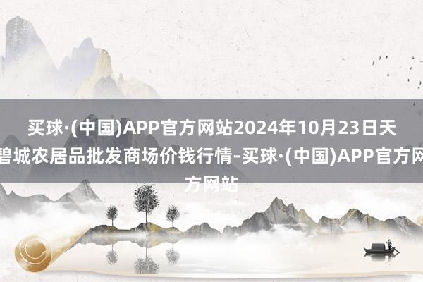 买球·(中国)APP官方网站2024年10月23日天津碧城农居品批发商场价钱行情-买球·(中国)APP官方网站