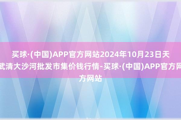 买球·(中国)APP官方网站2024年10月23日天津武清大沙河批发市集价钱行情-买球·(中国)APP官方网站