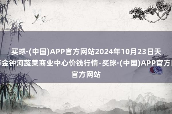 买球·(中国)APP官方网站2024年10月23日天津市金钟河蔬菜商业中心价钱行情-买球·(中国)APP官方网站