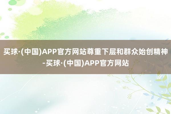 买球·(中国)APP官方网站尊重下层和群众始创精神-买球·(中国)APP官方网站