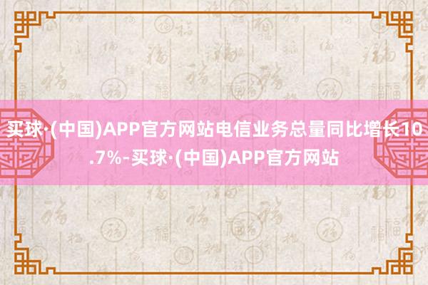 买球·(中国)APP官方网站电信业务总量同比增长10.7%-买球·(中国)APP官方网站