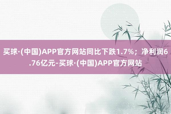 买球·(中国)APP官方网站同比下跌1.7%；净利润6.76亿元-买球·(中国)APP官方网站