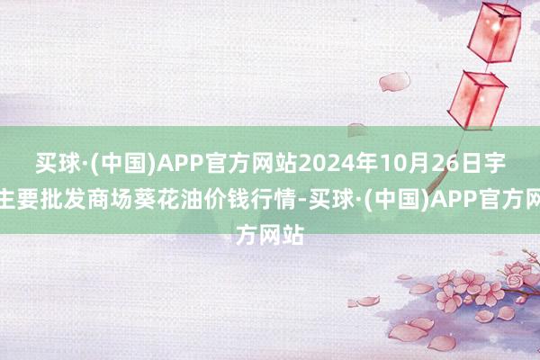 买球·(中国)APP官方网站2024年10月26日宇宙主要批发商场葵花油价钱行情-买球·(中国)APP官方网站