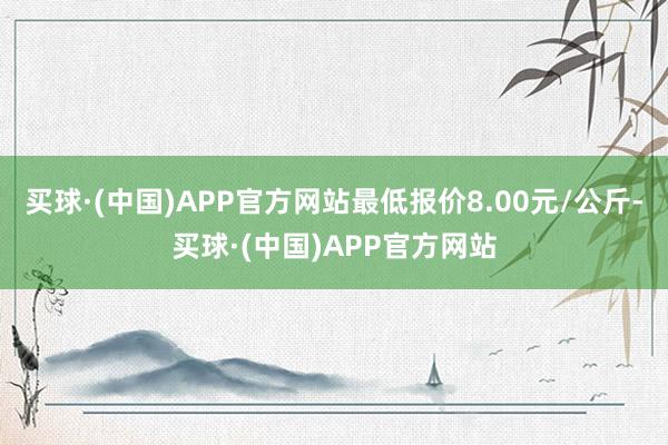 买球·(中国)APP官方网站最低报价8.00元/公斤-买球·(中国)APP官方网站