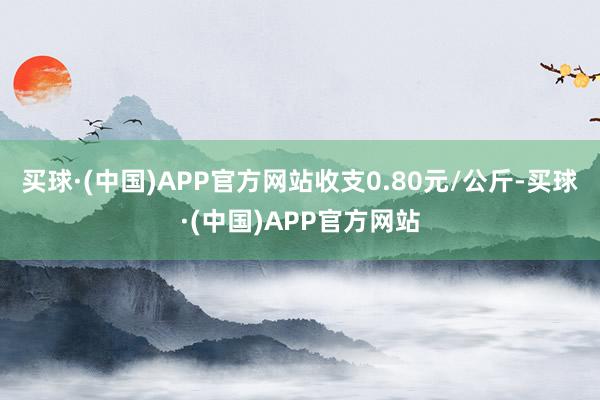 买球·(中国)APP官方网站收支0.80元/公斤-买球·(中国)APP官方网站