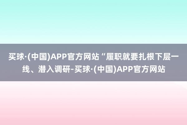 买球·(中国)APP官方网站　　“履职就要扎根下层一线、潜入调研-买球·(中国)APP官方网站