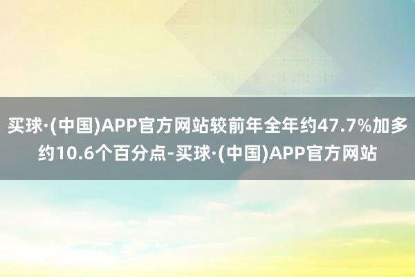 买球·(中国)APP官方网站较前年全年约47.7%加多约10.6个百分点-买球·(中国)APP官方网站