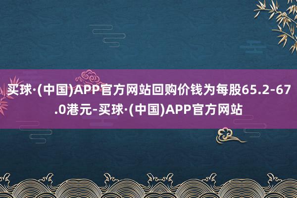 买球·(中国)APP官方网站回购价钱为每股65.2-67.0港元-买球·(中国)APP官方网站