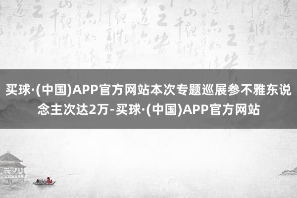 买球·(中国)APP官方网站本次专题巡展参不雅东说念主次达2万-买球·(中国)APP官方网站