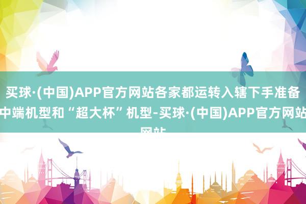 买球·(中国)APP官方网站各家都运转入辖下手准备中端机型和“超大杯”机型-买球·(中国)APP官方网站