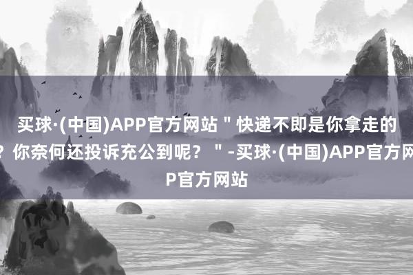 买球·(中国)APP官方网站＂快递不即是你拿走的吗？你奈何还投诉充公到呢？＂-买球·(中国)APP官方网站