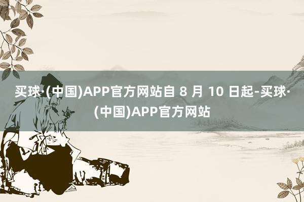 买球·(中国)APP官方网站自 8 月 10 日起-买球·(中国)APP官方网站