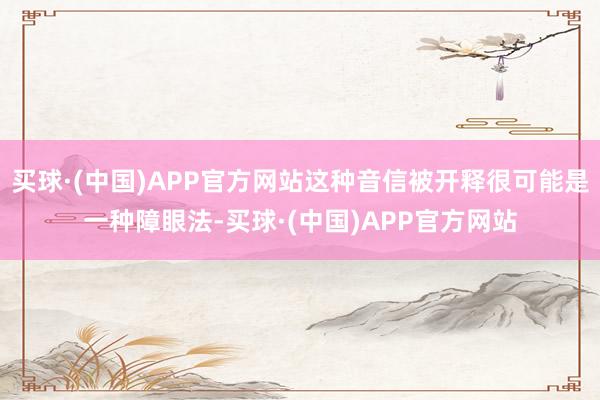 买球·(中国)APP官方网站这种音信被开释很可能是一种障眼法-买球·(中国)APP官方网站