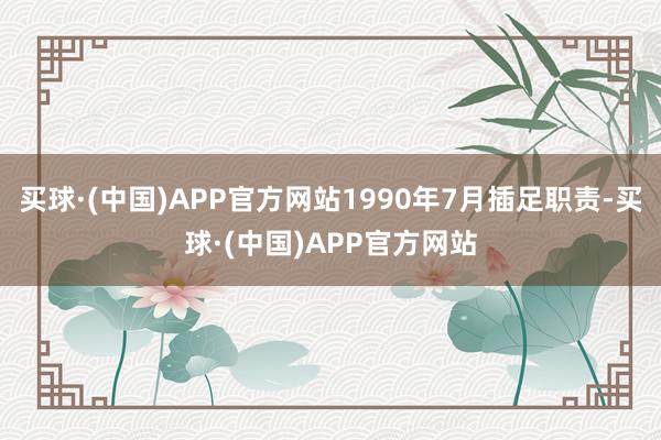 买球·(中国)APP官方网站1990年7月插足职责-买球·(中国)APP官方网站