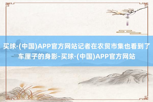 买球·(中国)APP官方网站记者在农贸市集也看到了车厘子的身影-买球·(中国)APP官方网站