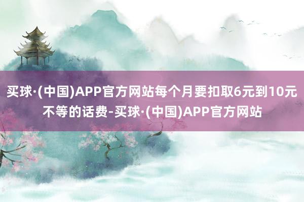 买球·(中国)APP官方网站每个月要扣取6元到10元不等的话费-买球·(中国)APP官方网站