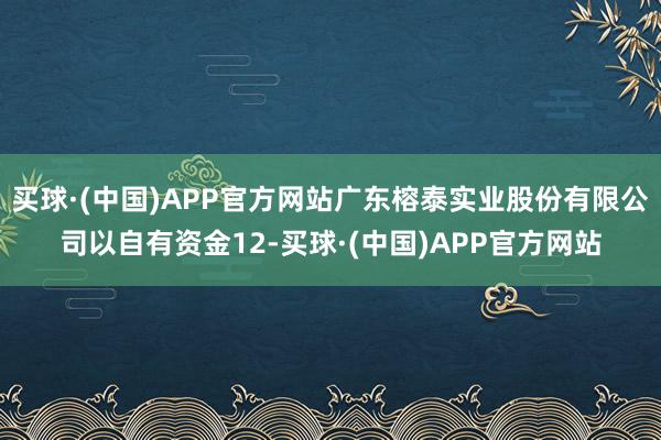 买球·(中国)APP官方网站广东榕泰实业股份有限公司以自有资金12-买球·(中国)APP官方网站