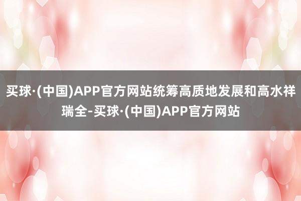 买球·(中国)APP官方网站统筹高质地发展和高水祥瑞全-买球·(中国)APP官方网站