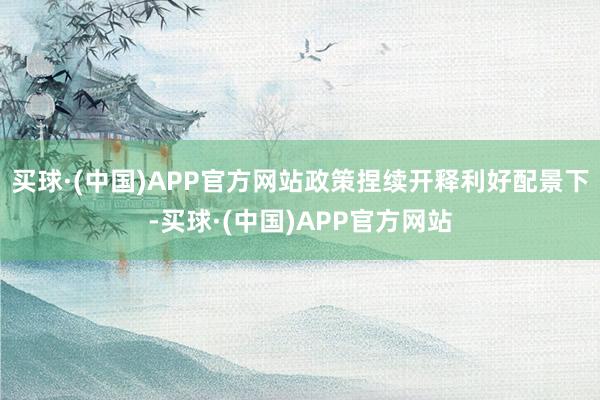 买球·(中国)APP官方网站政策捏续开释利好配景下-买球·(中国)APP官方网站