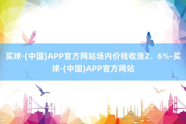 买球·(中国)APP官方网站场内价钱收涨2．6%-买球·(中国)APP官方网站